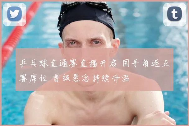 乒乓球直通赛直播开启 国手角逐正赛席位 晋级悬念持续升温