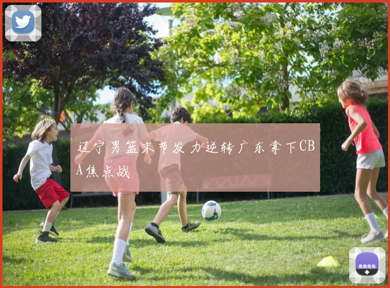 辽宁男篮末节发力逆转广东拿下CBA焦点战