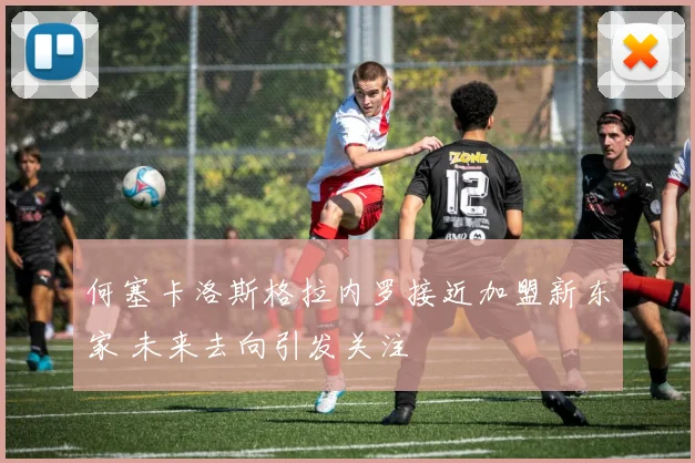 何塞卡洛斯格拉内罗接近加盟新东家 未来去向引发关注