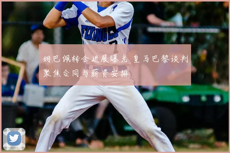 姆巴佩转会进展曝光 皇马巴黎谈判聚焦合同与薪资安排