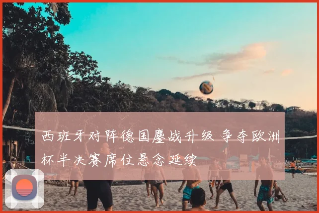西班牙对阵德国鏖战升级 争夺欧洲杯半决赛席位悬念延续