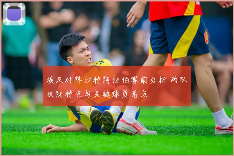 埃及对阵沙特阿拉伯赛前分析 两队攻防特点与关键球员看点