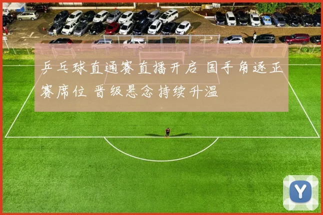 乒乓球直通赛直播开启 国手角逐正赛席位 晋级悬念持续升温