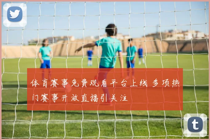 体育赛事免费观看平台上线 多项热门赛事开放直播引关注