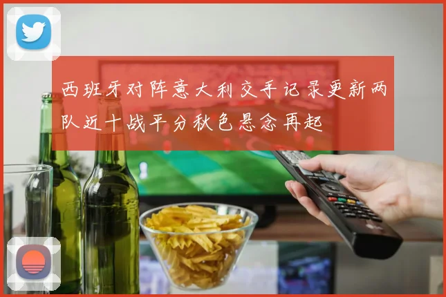 西班牙对阵意大利交手记录更新两队近十战平分秋色悬念再起