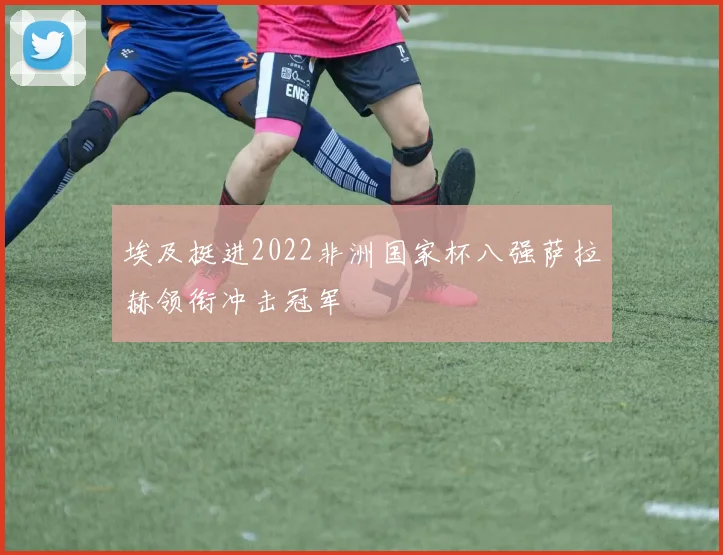 埃及挺进2022非洲国家杯八强萨拉赫领衔冲击冠军