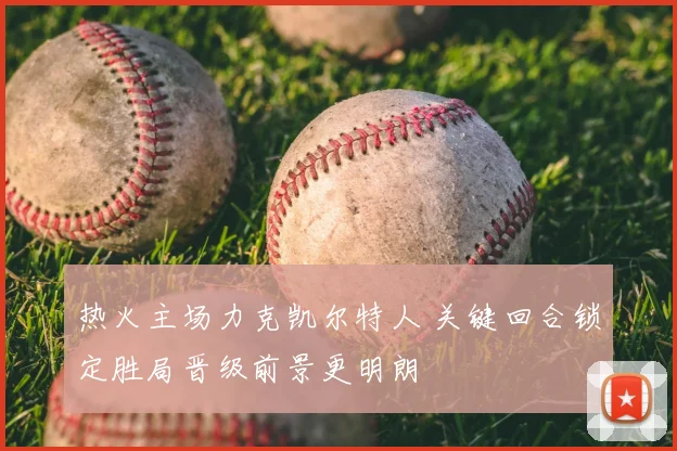 热火主场力克凯尔特人 关键回合锁定胜局晋级前景更明朗